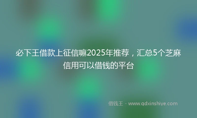 必下王借款上征信嘛2025年推荐，汇总5个芝麻信用可以借钱的平台