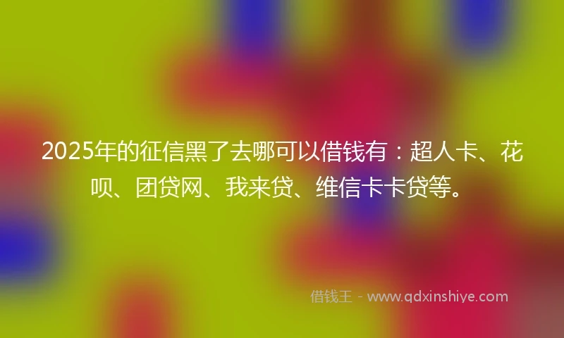 2025年的征信黑了去哪可以借钱有：超人卡、花呗、团贷网、我来贷、维信卡卡贷等。