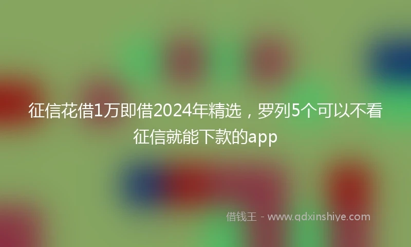 征信花借1万即借2024年精选，罗列5个可以不看征信就能下款的app