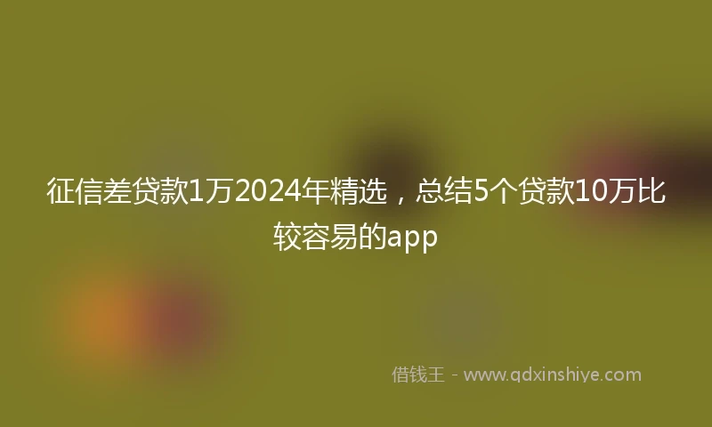征信差贷款1万2024年精选，总结5个贷款10万比较容易的app