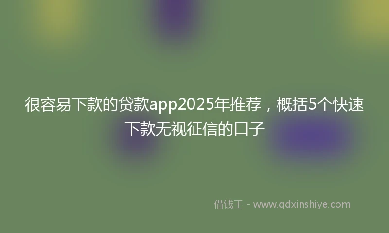 很容易下款的贷款app2025年推荐，概括5个快速下款无视征信的口子