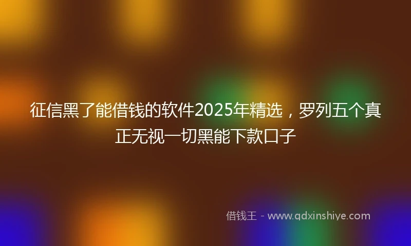 征信黑了能借钱的软件2025年精选，罗列五个真正无视一切黑能下款口子