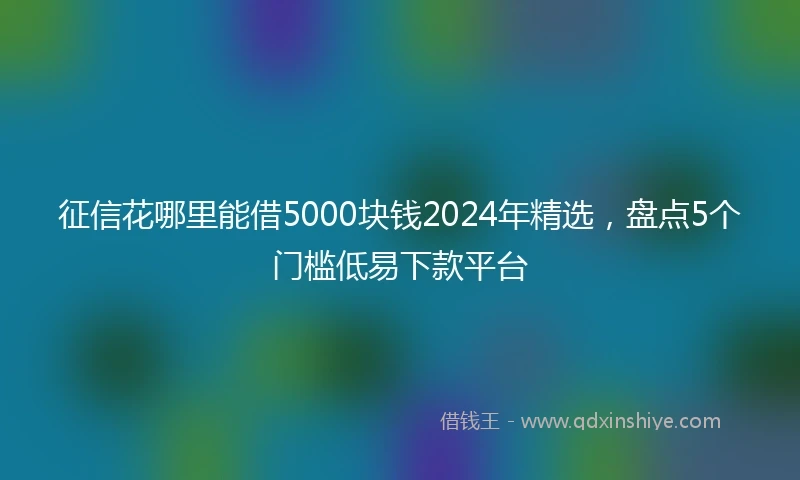 征信花哪里能借5000块钱2024年精选，盘点5个门槛低易下款平台