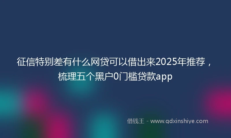 征信特别差有什么网贷可以借出来2025年推荐，梳理五个黑户0门槛贷款app