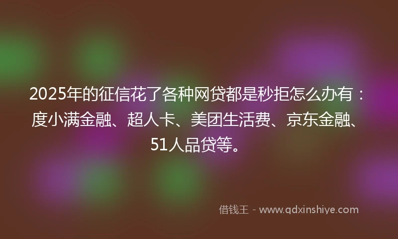2025年的征信花了各种网贷都是秒拒怎么办有：度小满金融、超人卡、美团生活费、京东金融、51人品贷等。