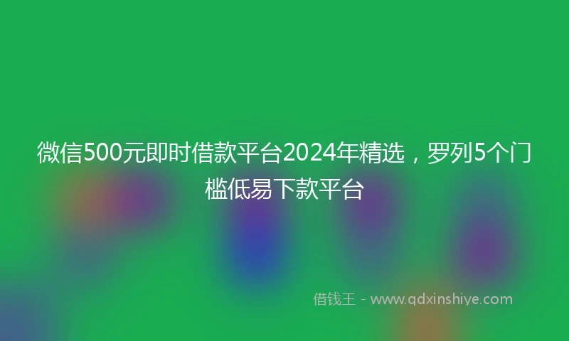 微信500元即时借款平台2024年精选，罗列5个门槛低易下款平台