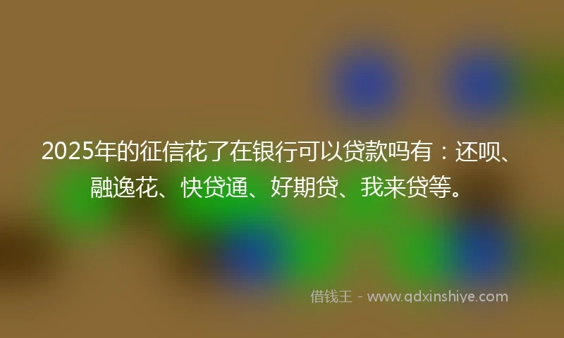 2025年的征信花了在银行可以贷款吗有：还呗、融逸花、快贷通、好期贷、我来贷等。