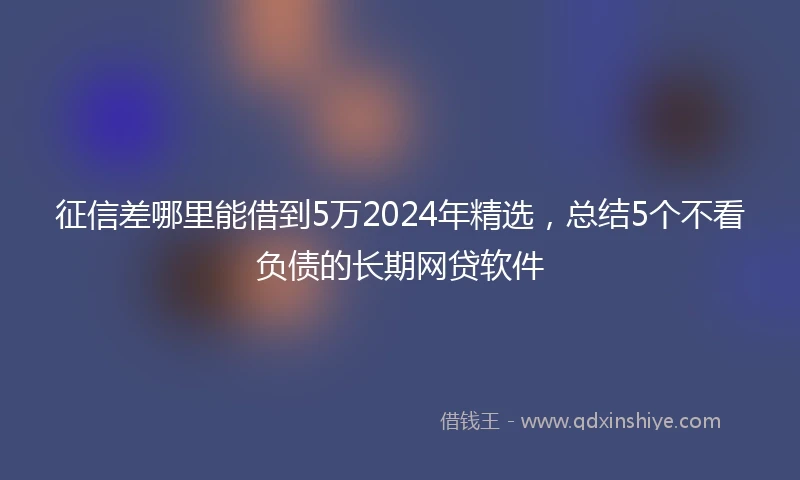 征信差哪里能借到5万2024年精选，总结5个不看负债的长期网贷软件