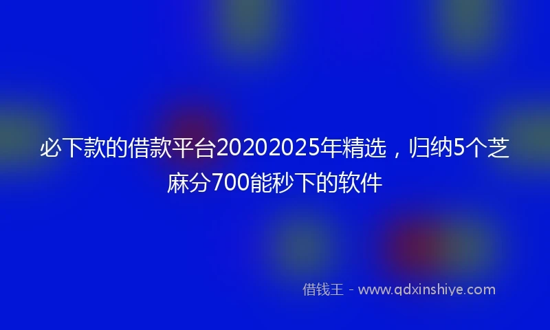 必下款的借款平台20202025年精选，归纳5个芝麻分700能秒下的软件