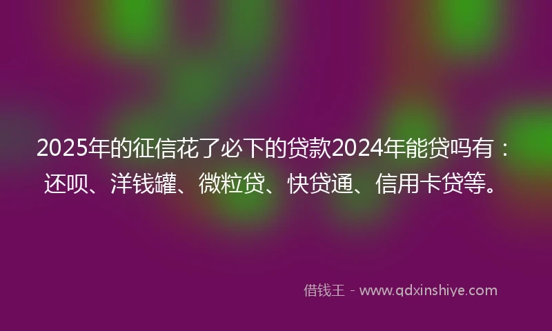 2025年的征信花了必下的贷款2024年能贷吗有：还呗、洋钱罐、微粒贷、快贷通、信用卡贷等。