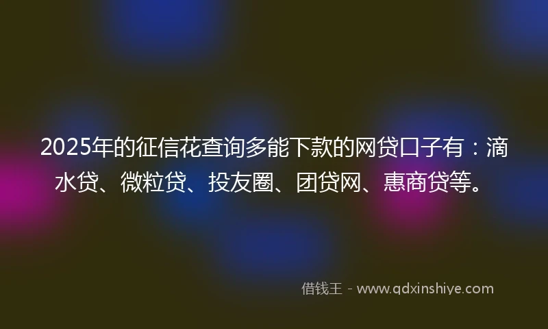 2025年的征信花查询多能下款的网贷口子有：滴水贷、微粒贷、投友圈、团贷网、惠商贷等。