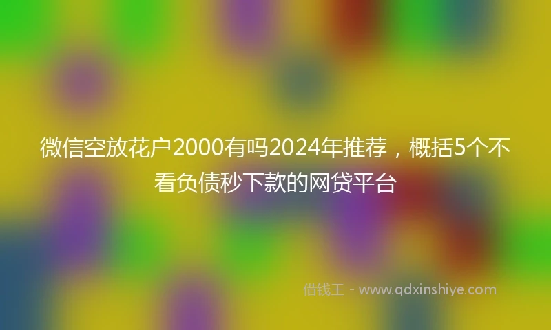 微信空放花户2000有吗2024年推荐，概括5个不看负债秒下款的网贷平台
