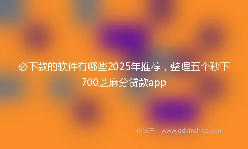 必下款的软件有哪些2025年推荐,整理五个秒下700芝麻分贷款app