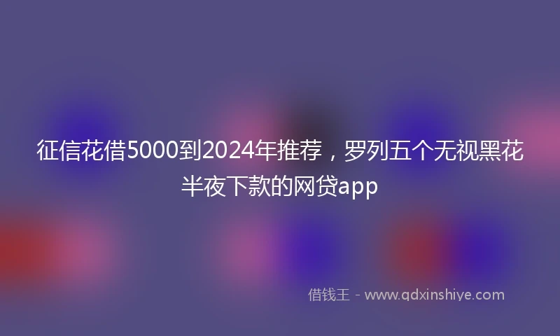 征信花借5000到2024年推荐，罗列五个无视黑花半夜下款的网贷app
