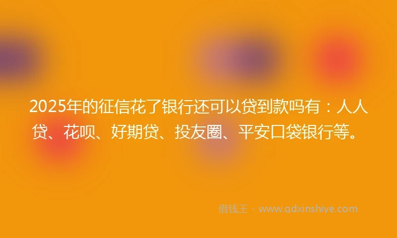 2025年的征信花了银行还可以贷到款吗有：人人贷、花呗、好期贷、投友圈、平安口袋银行等。