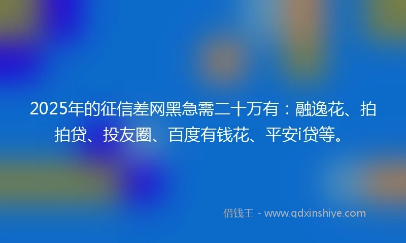 2025年的征信差网黑急需二十万有：融逸花、拍拍贷、投友圈、百度有钱花、平安i贷等。