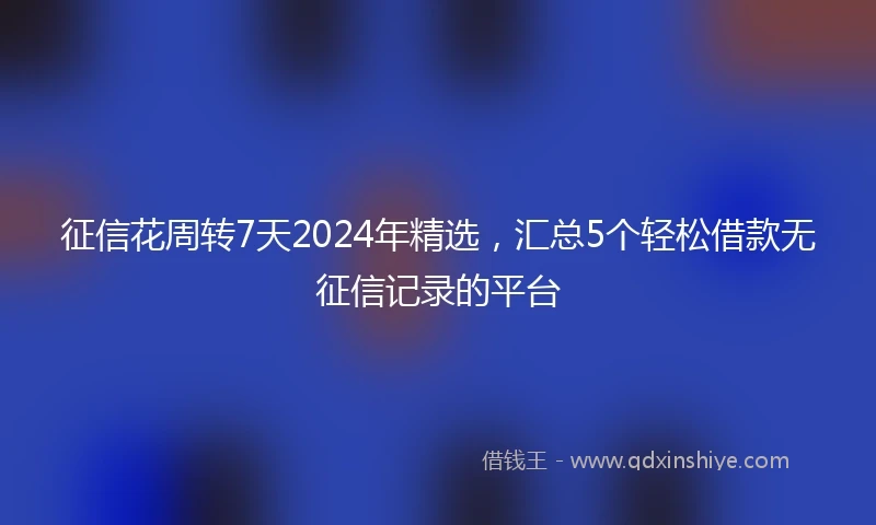 征信花周转7天2024年精选，汇总5个轻松借款无征信记录的平台