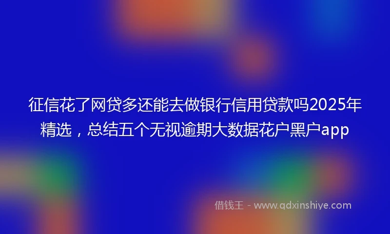 征信花了网贷多还能去做银行信用贷款吗2025年精选，总结五个无视逾期大数据花户黑户app