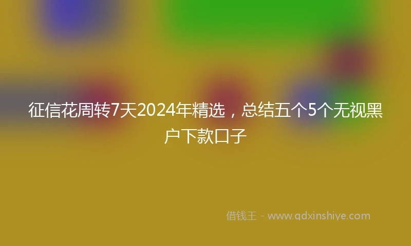 征信花周转7天2024年精选，总结五个5个无视黑户下款口子