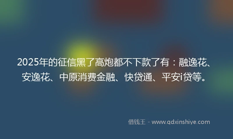 2025年的征信黑了高炮都不下款了有：融逸花、安逸花、中原消费金融、快贷通、平安i贷等。