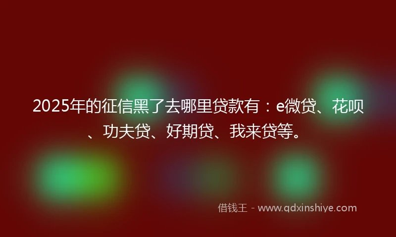 2025年的征信黑了去哪里贷款有：e微贷、花呗、功夫贷、好期贷、我来贷等。