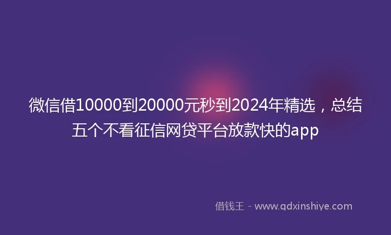 微信借10000到20000元秒到2024年精选，总结五个不看征信网贷平台放款快的app
