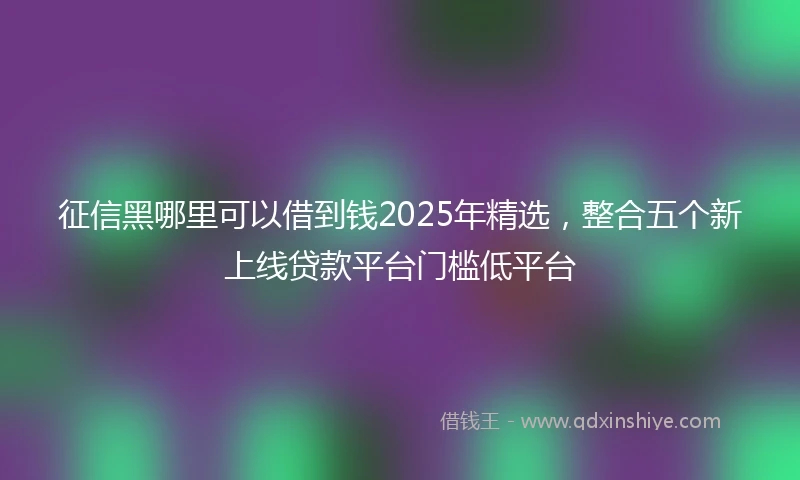 征信黑哪里可以借到钱2025年精选，整合五个新上线贷款平台门槛低平台