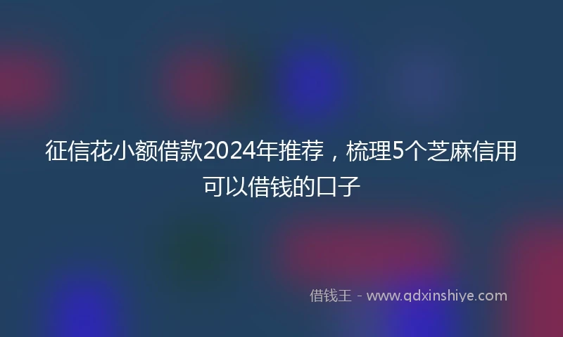 征信花小额借款2024年推荐，梳理5个芝麻信用可以借钱的口子