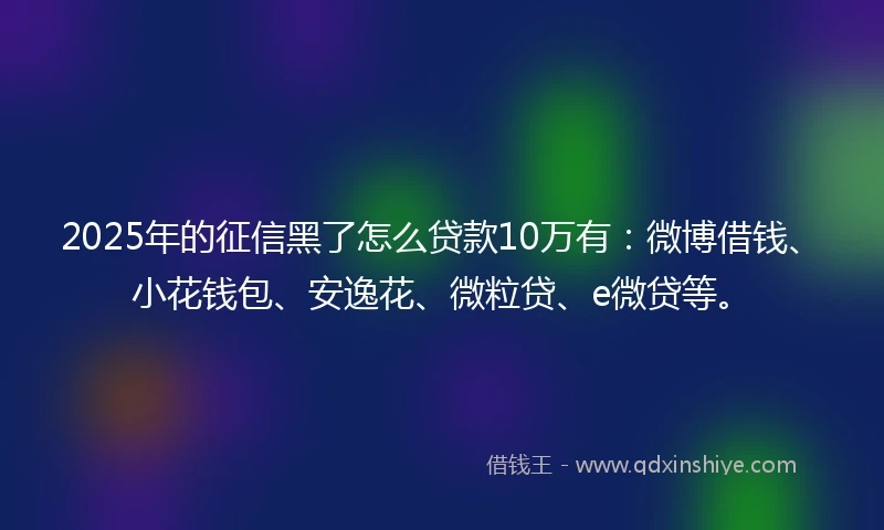 2025年的征信黑了怎么贷款10万有：微博借钱、小花钱包、安逸花、微粒贷、e微贷等。