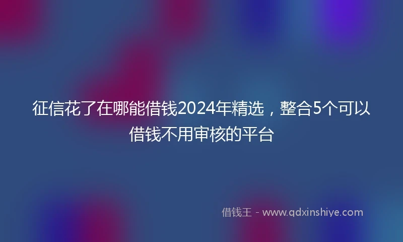 征信花了在哪能借钱2024年精选，整合5个可以借钱不用审核的平台