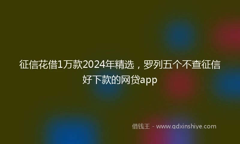 征信花借1万款2024年精选，罗列五个不查征信好下款的网贷app