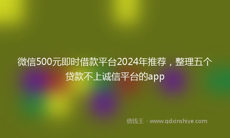 微信500元即时借款平台2024年推荐，整理五个贷款不上诚信平台的app