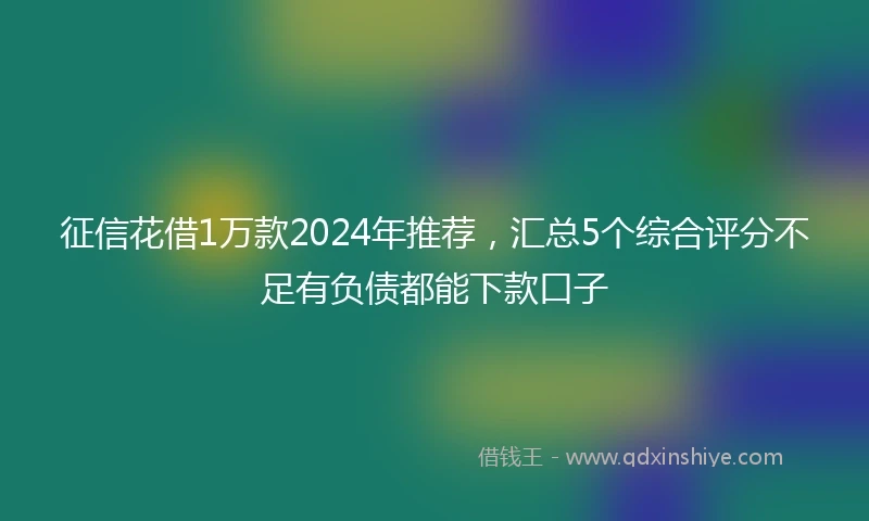 征信花借1万款2024年推荐，汇总5个综合评分不足有负债都能下款口子
