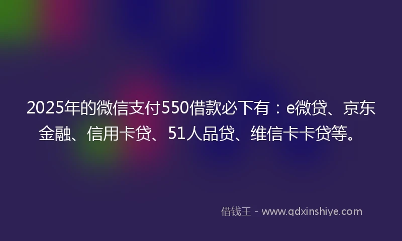 2025年的微信支付550借款必下有：e微贷、京东金融、信用卡贷、51人品贷、维信卡卡贷等。