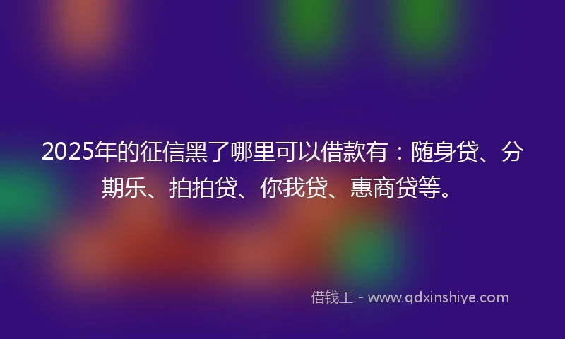 2025年的征信黑了哪里可以借款有：随身贷、分期乐、拍拍贷、你我贷、惠商贷等。