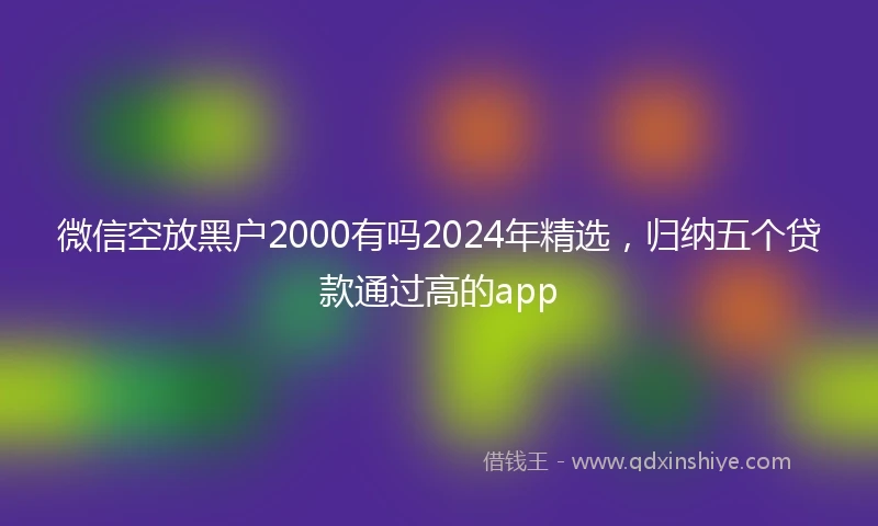 微信空放黑户2000有吗2024年精选，归纳五个贷款通过高的app