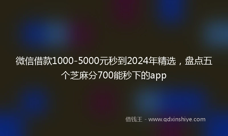 微信借款1000-5000元秒到2024年精选，盘点五个芝麻分700能秒下的app