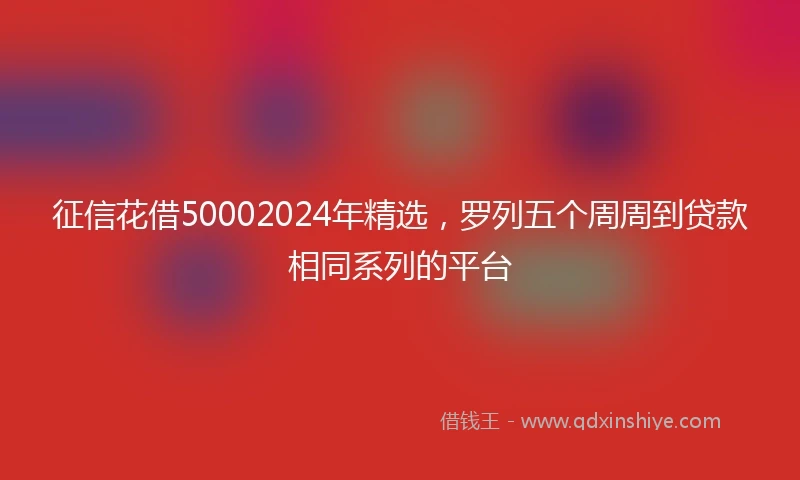 征信花借50002024年精选，罗列五个周周到贷款相同系列的平台