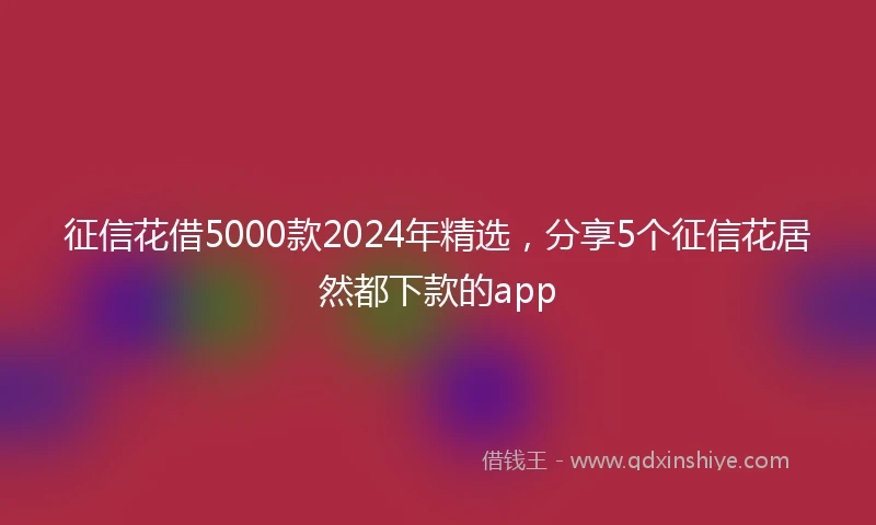 征信花借5000款2024年精选，分享5个征信花居然都下款的app