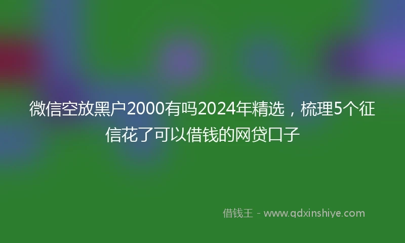 微信空放黑户2000有吗2024年精选，梳理5个征信花了可以借钱的网贷口子