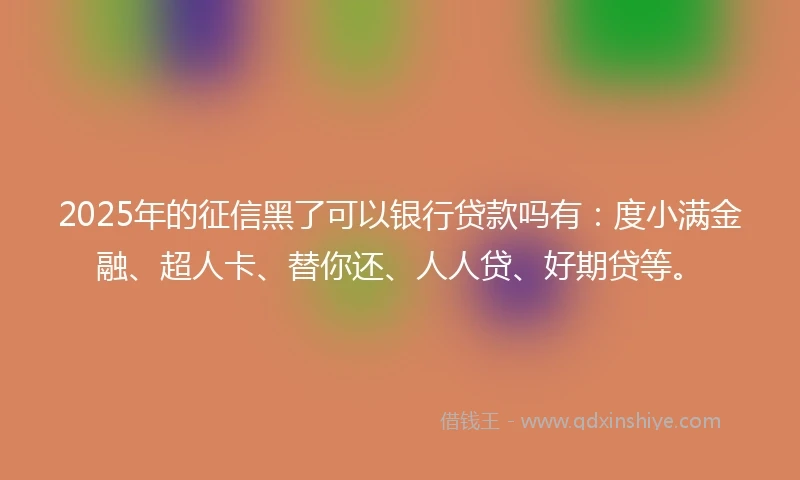 2025年的征信黑了可以银行贷款吗有：度小满金融、超人卡、替你还、人人贷、好期贷等。