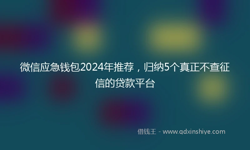 微信应急钱包2024年推荐，归纳5个真正不查征信的贷款平台