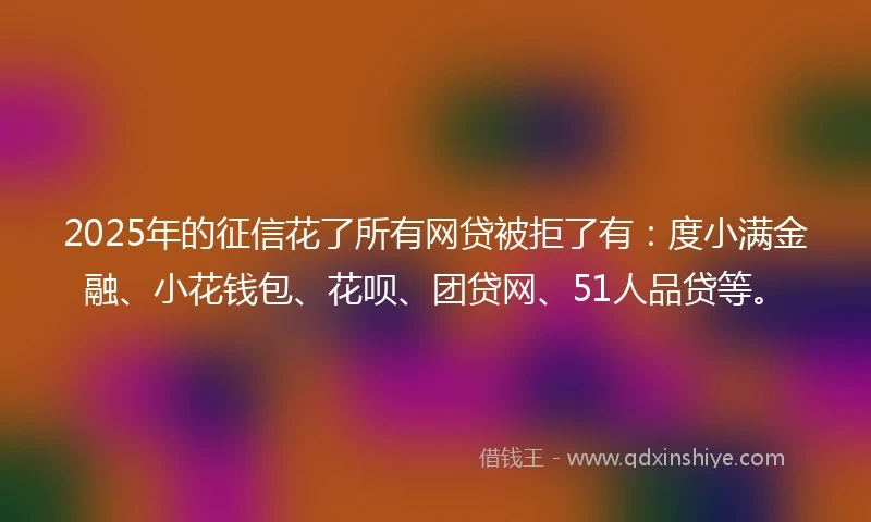 2025年的征信花了所有网贷被拒了有：度小满金融、小花钱包、花呗、团贷网、51人品贷等。