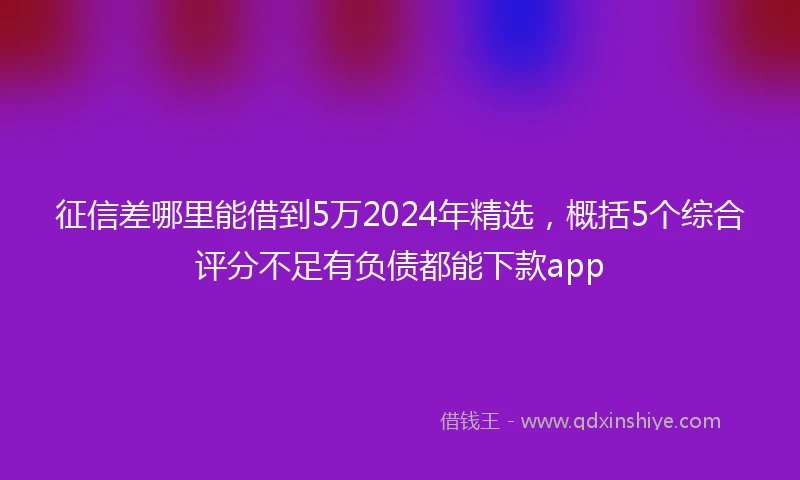 征信差哪里能借到5万2024年精选，概括5个综合评分不足有负债都能下款app