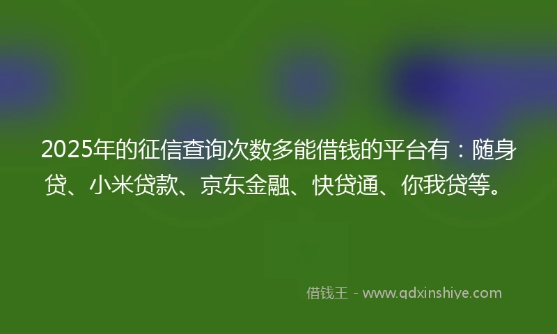 2025年的征信查询次数多能借钱的平台有：随身贷、小米贷款、京东金融、快贷通、你我贷等。