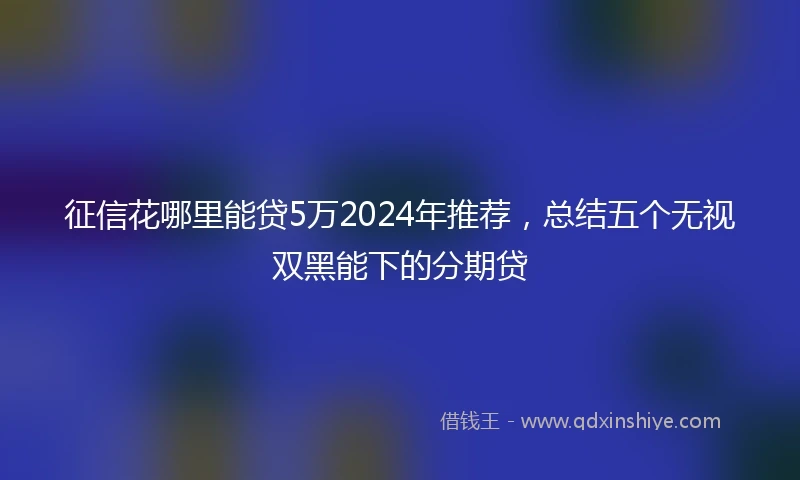 征信花哪里能贷5万2024年推荐，总结五个无视双黑能下的分期贷