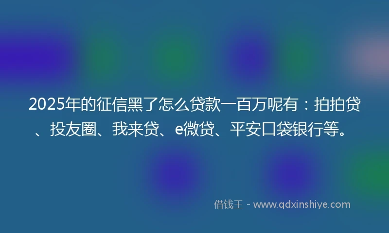 2025年的征信黑了怎么贷款一百万呢有：拍拍贷、投友圈、我来贷、e微贷、平安口袋银行等。