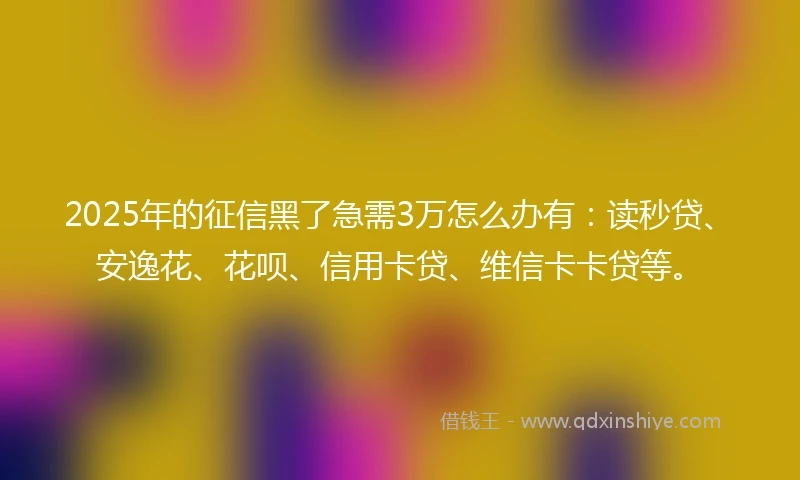 2025年的征信黑了急需3万怎么办有：读秒贷、安逸花、花呗、信用卡贷、维信卡卡贷等。
