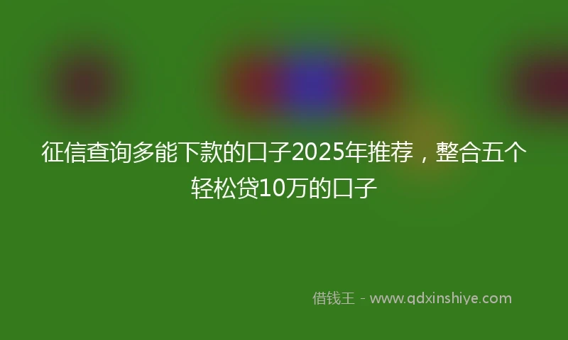 征信查询多能下款的口子2025年推荐，整合五个轻松贷10万的口子