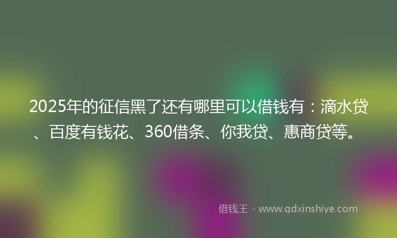 2025年的征信黑了还有哪里可以借钱有：滴水贷、百度有钱花、360借条、你我贷、惠商贷等。